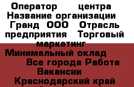 Оператор Call-центра › Название организации ­ Гранд, ООО › Отрасль предприятия ­ Торговый маркетинг › Минимальный оклад ­ 30 000 - Все города Работа » Вакансии   . Краснодарский край,Армавир г.